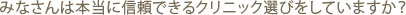 みなさんは本当に信頼できるクリニック選びをしていますか？